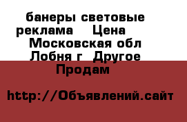 банеры световые.  реклама  › Цена ­ 800 - Московская обл., Лобня г. Другое » Продам   